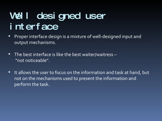 Well designed user interface Proper interface design is a mixture of well-designed input and output mechanisms. The best interface is like the best waiter/waitress –  “not noticeable”. It allows the user to focus on the information and task at hand, but not on the mechanisms used to present the information and perform the task. 