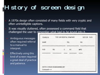 History of screen design Ambiguous messages often required referral to a manual to interpret. Effectively using this kind of screen required a great deal of practice and patience. A 1970s design often consisted of many fields with very cryptic and often unintelligible captions. It was visually cluttered, often possessed a command field that challenged the user to remember what had to be keyed into it. 