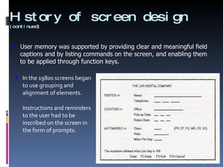 History of screen design  (continued) In the 1980s screens began to use grouping and alignment of elements. Instructions and reminders to the user had to be inscribed on the screen in the form of prompts. User memory was supported by providing clear and meaningful field captions and by listing commands on the screen, and enabling them to be applied through function keys. 