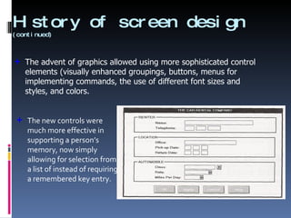 History of screen design  (continued) The new controls were much more effective in supporting a person’s memory, now simply allowing for selection from a list of instead of requiring a remembered key entry. The advent of graphics allowed using more sophisticated control elements (visually enhanced groupings, buttons, menus for implementing commands, the use of different font sizes and styles, and colors. 