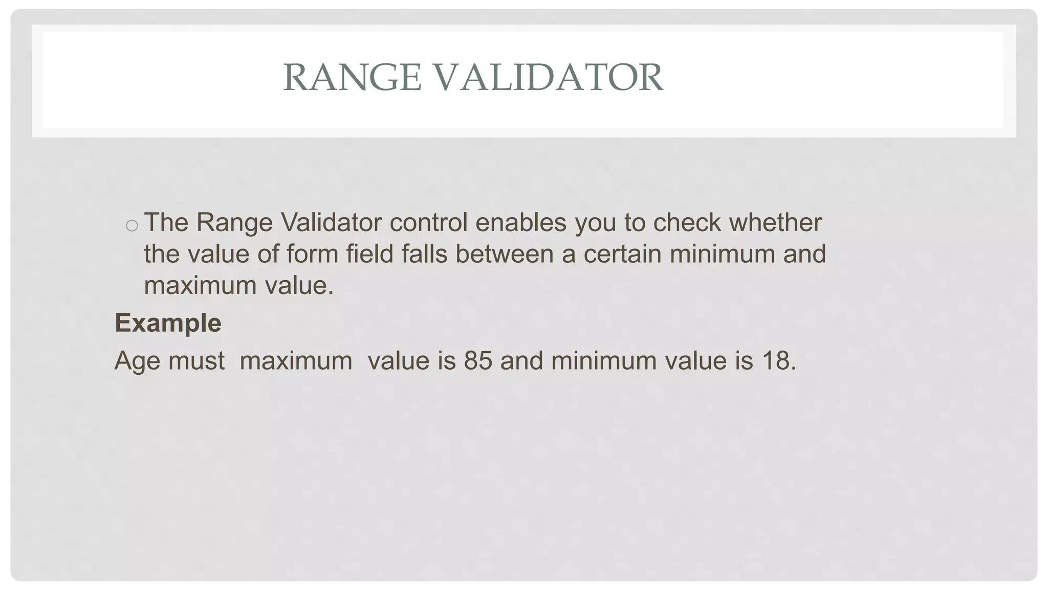 RANGE VALIDATOR
oThe Range Validator control enables you to check whether
the value of form field falls between a certain minimum and
maximum value.
Example
Age must maximum value is 85 and minimum value is 18.
 