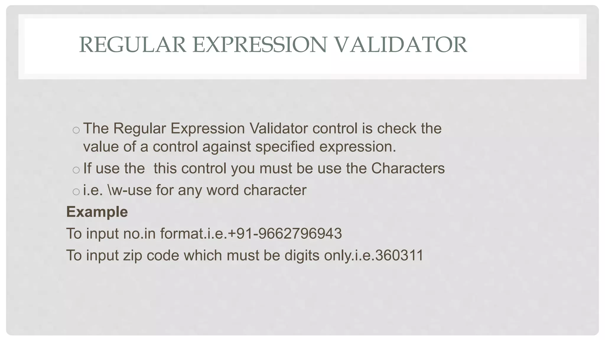 REGULAR EXPRESSION VALIDATOR
oThe Regular Expression Validator control is check the
value of a control against specified expression.
oIf use the this control you must be use the Characters
oi.e. w-use for any word character
Example
To input no.in format.i.e.+91-9662796943
To input zip code which must be digits only.i.e.360311
 