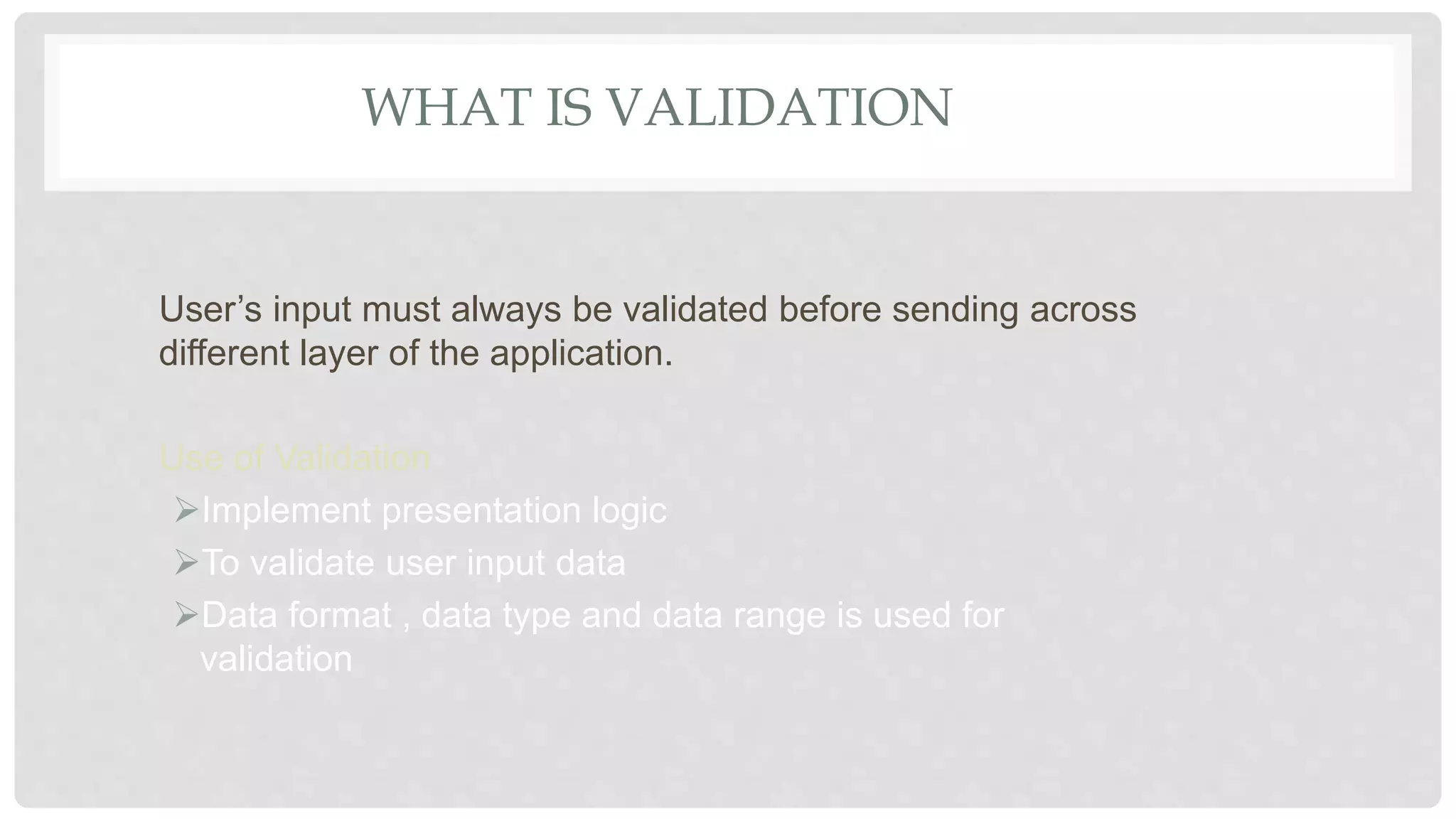 WHAT IS VALIDATION
User’s input must always be validated before sending across
different layer of the application.
Use of Validation
Implement presentation logic
To validate user input data
Data format , data type and data range is used for
validation
 