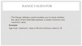 RANGE VALIDATOR
oThe Range Validator control enables you to check whether
the value of form field falls between a certain minimum and
maximum value.
Example
Age must maximum value is 85 and minimum value is 18.
 