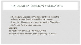 REGULAR EXPRESSION VALIDATOR
oThe Regular Expression Validator control is check the
value of a control against specified expression.
oIf use the this control you must be use the Characters
oi.e. w-use for any word character
Example
To input no.in format.i.e.+91-9662796943
To input zip code which must be digits only.i.e.360311
 