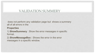 VALIDATION SUMMERY
does not perform any validation page but shows a summery
all of all errors in the
Properties
1) ShowSummery : Show the error messages in specific
format.
2) ShowMessageBox : Shows the error in the error
messages in a specific window.
 