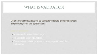 WHAT IS VALIDATION
User’s input must always be validated before sending across
different layer of the application.
Use of Validation
Implement presentation logic
To validate user input data
Data format , data type and data range is used for
validation
 