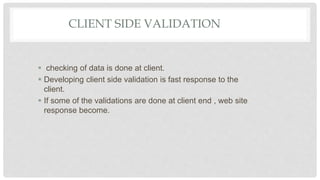 CLIENT SIDE VALIDATION
 checking of data is done at client.
 Developing client side validation is fast response to the
client.
 If some of the validations are done at client end , web site
response become.
 