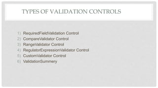TYPES OF VALIDATION CONTROLS
1) RequiredFieldValidation Control
2) CompareValidator Control
3) RangeValidator Control
4) RegulatorExpressionValidator Control
5) CustomValidator Control
6) ValidationSummery
 