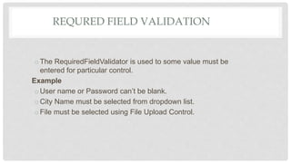 REQURED FIELD VALIDATION
oThe RequiredFieldValidator is used to some value must be
entered for particular control.
Example
oUser name or Password can’t be blank.
oCity Name must be selected from dropdown list.
oFile must be selected using File Upload Control.
 