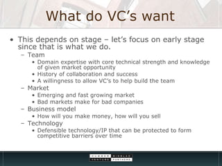 What do VC’s want This depends on stage – let’s focus on early stage since that is what we do. Team  Domain expertise with core technical strength and knowledge of given market opportunity History of collaboration and success A willingness to allow VC’s to help build the team Market  Emerging and fast growing market Bad markets make for bad companies  Business model How will you make money, how will you sell Technology  Defensible technology/IP that can be protected to form competitive barriers over time 