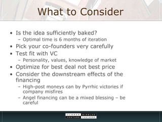 What to Consider Is the idea sufficiently baked? Optimal time is 6 months of iteration Pick your co-founders very carefully Test fit with VC Personality, values, knowledge of market Optimize for best deal not best price Consider the downstream effects of the financing High-post moneys can by Pyrrhic victories if company misfires Angel financing can be a mixed blessing – be careful 