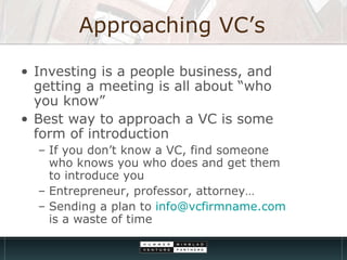 Approaching VC’s Investing is a people business, and getting a meeting is all about “who you know” Best way to approach a VC is some form of introduction If you don’t know a VC, find someone who knows you who does and get them to introduce you Entrepreneur, professor, attorney… Sending a plan to  [email_address]  is a waste of time 