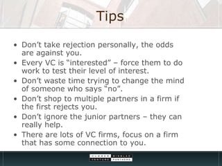 Tips Don’t take rejection personally, the odds are against you. Every VC is “interested” – force them to do work to test their level of interest. Don’t waste time trying to change the mind of someone who says “no”. Don’t shop to multiple partners in a firm if the first rejects you. Don’t ignore the junior partners – they can really help. There are lots of VC firms, focus on a firm that has some connection to you. 