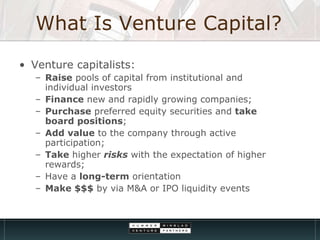 What Is Venture Capital? Venture capitalists: Raise  pools of capital from institutional and individual investors Finance  new and rapidly growing companies;  Purchase  preferred equity securities and  take board positions ;  Add value  to the company through active participation;  Take  higher  risks  with the expectation of higher rewards;  Have a  long-term  orientation  Make $$$  by via M&A or IPO liquidity events 