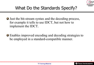 What Do the Standards Specify?   Just the bit-stream syntax and the decoding process, for example it tells to use IDCT, but not how to implement the IDCT.  Enables improved encoding and decoding strategies to be employed in a standard-compatible manner. 