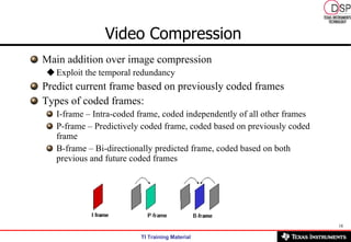 Video Compression   Main addition over image compression Exploit the temporal redundancy Predict current frame based on previously coded frames Types of coded frames: I-frame – Intra-coded frame, coded independently of all other frames P-frame – Predictively coded frame, coded based on previously coded frame B-frame – Bi-directionally predicted frame, coded based on both previous and future coded frames 