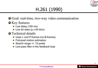H.261 (1990) Goal: real-time, two-way video communication  Key features Low delay (150 ms)  Low bit rates (p x 64 kb/s)  Technical details  Uses I- and P-frames (no B-frames)  Full-pixel motion estimation  Search range +/- 15 pixels  Low-pass filter in the feedback loop  