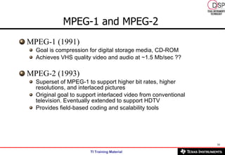 MPEG-1 and MPEG-2   MPEG-1 (1991) Goal is compression for digital storage media, CD-ROM Achieves VHS quality video and audio at ~1.5 Mb/sec ?? MPEG-2 (1993) Superset of MPEG-1 to support higher bit rates, higher resolutions, and interlaced pictures Original goal to support interlaced video from conventional television. Eventually extended to support HDTV Provides field-based coding and scalability tools 
