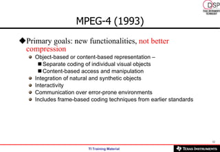 MPEG-4   (1993) Primary goals: new functionalities,  not better compression Object-based or content-based representation – Separate coding of individual visual objects Content-based access and manipulation Integration of natural and synthetic objects Interactivity Communication over error-prone environments Includes frame-based coding techniques from earlier standards 