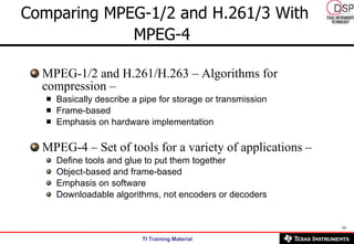 Comparing MPEG-1/2 and H.261/3 With MPEG-4   MPEG-1/2 and H.261/H.263 – Algorithms for compression –   Basically describe a pipe for storage or transmission  Frame-based  Emphasis on hardware implementation  MPEG-4 – Set of tools for a variety of applications –  Define tools and glue to put them together  Object-based and frame-based  Emphasis on software  Downloadable algorithms, not encoders or decoders  