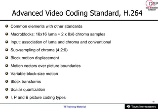 Common elements with other standards Macroblocks: 16x16 luma + 2 x 8x8 chroma samples Input: association of luma and chroma and conventional Sub-sampling of chroma (4:2:0) Block motion displacement Motion vectors over picture boundaries Variable block-size motion Block transforms Scalar quantization I, P and B picture coding types Advanced Video Coding Standard, H.264 
