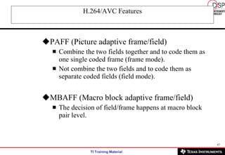 H.264/AVC Features PAFF (Picture adaptive frame/field) Combine the two fields together and to code them as one single coded frame (frame mode). Not combine the two fields and to code them as separate coded fields (field mode). MBAFF (Macro block adaptive frame/field) The decision of field/frame happens at macro block pair level. 