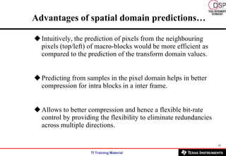 Advantages of spatial domain predictions… Intuitively, the prediction of pixels from the neighbouring pixels (top/left) of macro-blocks would be more efficient as compared to the prediction of the transform domain values. Predicting from samples in the pixel domain helps in better compression for intra blocks in a inter frame. Allows to better compression and hence a flexible bit-rate control by providing the flexibility to eliminate redundancies across multiple directions.  