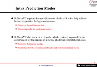 Intra Prediction Modes H.264/AVC supports intra-prediction for blocks of 4 x 4 to help achieve better compression for high motion areas.  Supports 9 prediction modes.  Supported only for luminance blocks H.264/AVC also has a 16 x 16 mode, which  is aimed to provide better compression for flat regions of a picture at a lower computational costs.  Supports 4 direction modes. Supported for 16x16 luminance blocks and 8x8 chrominance blocks 