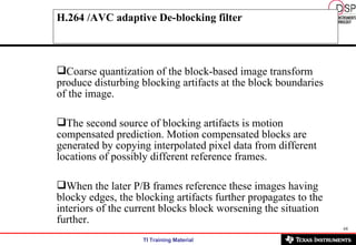 H.264 /AVC adaptive De-blocking filter Coarse quantization of the block-based image transform produce disturbing blocking artifacts at the block boundaries of the image. The second source of blocking artifacts is motion compensated prediction. Motion compensated blocks are generated by copying interpolated pixel data from different locations of possibly different reference frames. When the later P/B frames reference these images having blocky edges, the blocking artifacts further propagates to the interiors of the current blocks block worsening the situation further.   