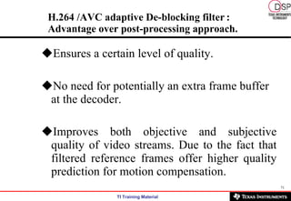 H.264 /AVC adaptive De-blocking filter   : Advantage over post-processing approach. Ensures a certain level of quality. No need for potentially an extra frame buffer at the decoder. Improves both objective and subjective quality of video streams. Due to the fact that filtered reference frames offer higher quality prediction for motion compensation. 