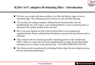 H.264 /AVC adaptive De-blocking filter   : Introduction The best way to deal with these artifacts is to filter the blocky edges to have a smoothed edge. This filtering process in known as the de-block filtering.  Till recently, the coding standards, defined the de-blocking filter, but not mandating the use of the same, as the implementation is cycle consuming and is a function of the quality needed at the user end.   But it was soon figured out that if the de-block filter is not compulsorily implemented the frames suffered from blockiness caused in the past frames used as reference. This coupled with the increasing number crunching powers of the modern day DSP’s, made it a easier choice for the standards body to make this de-block filter mandatory tool or a block in the decode loop – IN LOOP DEBLOCK FILTER. This filter not only smoothened the irritating blocky edges but also helped increase the rate-distortion performance. 