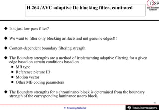 H.264 /AVC adaptive De-blocking filter, continued Is it just low pass filter? We want to filter only blocking artifacts and not genuine edges!!! Content-dependent boundary filtering strength. The Boundary strengths are a method of implementing adaptive filtering for a given edge based on certain conditions based on  MB type  Reference picture ID Motion vector  Other MB coding parameters The Boundary strengths for a chrominance block is determined from the boundary strength of the corresponding luminance macro block.  
