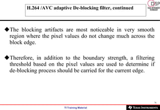 H.264 /AVC adaptive De-blocking filter, continued The blocking artifacts are most noticeable in very smooth region where the pixel values do not change much across the block edge.  Therefore, in addition to the boundary strength, a filtering threshold based on the pixel values are used to determine if de-blocking process should be carried for the current edge. 