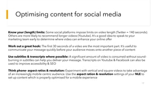 Optimising content for social media
12
Know your (length) limits: Some social platforms impose limits on video length (Twitter = 140 seconds).
Others are more likely to recommend longer videos (Youtube). It’s a good idea to speak to your
marketing team early to determine where video can enhance your online offer
Work out a great hook: The first 30 seconds of a video are the most important part. It’s useful to
communicate your message quickly before your audience moves onto another piece of content
Use subtitles & transcripts where possible: A significant amount of video is consumed without sound-
burning in subtitles can help you deliver your message. Transcripts on Youtube & Facebook can also be
used to improve accessibility & SEO
Think phone- aspect ratios & resolution: Experiment with vertical and square videos to take advantage
of an increasingly mobile centric audience. Use the aspect ration & resolution settings of your NLE to
set up content which is properly optimised for a mobile experience
 
