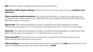 NLE: Non linear editor- a digital workspace for creating video files
OpenShot profile (project settings): The basic information of your video including: resolution and
frame rate
Video resolution (spatial resolution): The total amount of pixels in a video file, usually given as a
horizontal & vertical measurement e.g. 1920x1080 (HD video) 3840x1260 (4K Ultra HD) 7680x 4320
(8K). More pixels = more detail
Aspect ratio: The relationship between a video’s height & width. Video displayed on modern
TVs/monitors will usually be 16:9. It is common to see aspect ratios of 1:1 and 3:2 on social media
Pixel ratio: The relationship between the height and width of individual pixels in a video frame. Most
NLE’s have the option to change this. 1:1 is commonly seen in web video
Frame rate (FPS): The amount of frames contained in a single second of video. Frame rates are
determined by artistic/technical requirements
Video encoding: The process of compressing a video into a single file. A codec allows the video to be
opened and played by a device. A common web codec is h.264
 