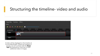 Structuring the timeline- video and audio
27
A video will be displayed on the timeline at
its recorded length. If there are mistakes or
pauses, we can cut these with the Razor
tool. Be prepared to cover the cut with
additional video or images.
 