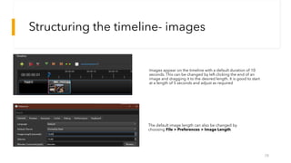 Structuring the timeline- images
28
Images appear on the timeline with a default duration of 10
seconds. This can be changed by left clicking the end of an
image and dragging it to the desired length. It is good to start
at a length of 5 seconds and adjust as required
The default image length can also be changed by
choosing File > Preferences > Image Length.
 