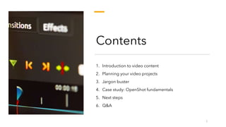 Contents
1. Introduction to video content
2. Planning your video projects
3. Jargon buster
4. Case study: OpenShot fundamentals
5. Next steps
6. Q&A
3
 