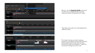 31
We can use the Separate Audio command
to allow us to independently move the
audio and video components of a video
The video and audio are now displayed on
different tracks
This means that we can add cutaways,
transitions, and effects to the video element
without altering the audio. We can also
remove the audio and replace it- useful for
voiceovers, background music etc.
 