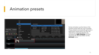 Animation presets
42
Some animation can be done in the
timeline panel with the use of presets.
These presets automatically generate a
keyframed range which can then be
adjusted as required. Presets are
accessed by right clicking and then
choosing the desired effect via the
Animate menu
 