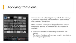 Applying transitions
45
Timeline elements will cut together by default. This technique
is employed in countless pieces of media is often the most
effective way of doing things.
Other transitions can simply be dropped onto the timeline
overlapping two clips on the same track and adjusted as
required.
• Transitions can often be distracting, so use them with
caution
• Transitions should compliment your narrative (e.g. fades to
show the passage of time)
 