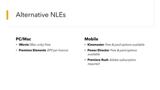 Alternative NLEs
PC/Mac
• iMovie (Mac only) Free
• Premiere Elements $99 per licence
Mobile
• Kinemaster Free & paid options available
• Power Director Free & paid options
available
• Premiere Rush Adobe subscription
required
 
