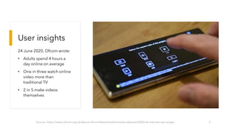 User insights
24 June 2020, Ofcom wrote:
• Adults spend 4 hours a
day online on average
• One in three watch online
video more than
traditional TV
• 2 in 5 make videos
themselves
Source: https://www.ofcom.org.uk/about-ofcom/latest/media/media-releases/2020/uk-internet-use-surges 5
 