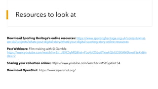 Download Sporting Heritage’s online resources: https://www.sportingheritage.org.uk/content/what-
we-do/projects/whats-your-digital-story/whats-your-digital-sporting-story-online-resources
Past Webinars: Film making with Si Gamble
https://www.youtube.com/watch?v=Ed_J8XCSyMQ&list=PLo4dOSLqKYaiwkQbGD2KAlk0fowsFteXv&in
dex=2
Sharing your collection online: https://www.youtube.com/watch?v=MSYGjxQeFS4
Download OpenShot: https://www.openshot.org/
Resources to look at
 