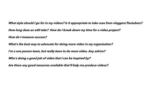 What style should I go for in my videos? Is it appropriate to take cues from vloggers/Youtubers?
How long does an edit take? How do I break down my time for a video project?
How do I measure success?
What’s the best way to advocate for doing more video in my organisation?
I’m a one person team, but really keen to do more video. Any advice?
Who’s doing a good job of video that I can be inspired by?
Are there any good resources available that’ll help me produce videos?
 