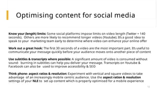 Optimising content for social media
Know your (length) limits: Some social platforms impose limits on video length (Twitter = 140
seconds). Others are more likely to recommend longer videos (Youtube). It’s a good idea to
speak to your marketing team early to determine where video can enhance your online offer
Work out a great hook: The first 30 seconds of a video are the most important part. It’s useful to
communicate your message quickly before your audience moves onto another piece of content
Use subtitles & transcripts where possible: A significant amount of video is consumed without
sound- burning in subtitles can help you deliver your message. Transcripts on Youtube &
Facebook can also be used to improve accessibility & SEO
Think phone- aspect ratios & resolution: Experiment with vertical and square videos to take
advantage of an increasingly mobile centric audience. Use the aspect ration & resolution
settings of your NLE to set up content which is properly optimised for a mobile experience
12
 