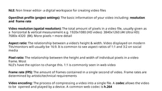NLE: Non linear editor- a digital workspace for creating video files
OpenShot profile (project settings): The basic information of your video including: resolution
and frame rate
Video resolution (spatial resolution): The total amount of pixels in a video file, usually given as
a horizontal & vertical measurement e.g. 1920x1080 (HD video) 3840x1260 (4K Ultra HD)
7680x 4320 (8K). More pixels = more detail
Aspect ratio: The relationship between a video’s height & width. Video displayed on modern
TVs/monitors will usually be 16:9. It is common to see aspect ratios of 1:1 and 3:2 on social
media
Pixel ratio: The relationship between the height and width of individual pixels in a video
frame. Most
NLE’s have the option to change this. 1:1 is commonly seen in web video
Frame rate (FPS): The amount of frames contained in a single second of video. Frame rates are
determined by artistic/technical requirements
Video encoding: The process of compressing a video into a single file. A codec allows the video
to be opened and played by a device. A common web codec is h.264
 