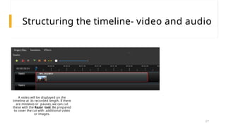 Structuring the timeline- video and audio
A video will be displayed on the
timeline at its recorded length. If there
are mistakes or pauses, we can cut
these with the Razor tool. Be prepared
to cover the cut with additional video
or images.
27
 