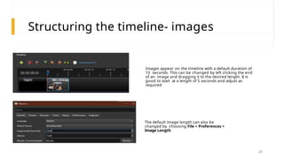 Structuring the timeline- images
Images appear on the timeline with a default duration of
10 seconds. This can be changed by left clicking the end
of an image and dragging it to the desired length. It is
good to start at a length of 5 seconds and adjust as
required
The default image length can also be
changed by choosing File > Preferences >
Image Length.
28
 